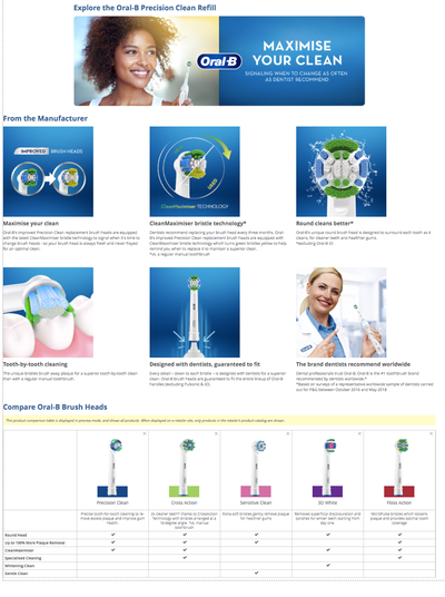 From the manufacturer: Improved brush heads – explore Oral-B Precision Clean refills. New CleanMaximiser bristle technology signals when it's time to change, so your brush head is always fresh and never frayed for an optimal clean. Dentists recommend replacing every three months. Oral-B’s replacement heads are equipped with the latest technology which turns green bristles yellow to help remind you to replace it and maintain a superior clean.* *vs. regular manual toothbrush. The unique round brush head is designed to surround each tooth for cleaner teeth and healthier gums. *Excluding iO. Tooth-by-tooth cleaning removes more plaque than a regular toothbrush. Dentists guarantee a precise fit across the entire Oral-B handle lineup (excluding Pulsonic & iO). Compare this product in the product comparison table shown in preview mode (only shows products in the retailer's catalog). Oral-B is the #1 brand recommended by dental professionals worldwide.* *Based on surveys with a representative sample carried out by P&G between October 2016 and May 2018. Up to 100% more plaque removal. Specialised heads include: – Whitening: Gentle and precise tooth-for-tooth removal of excess plaque to improve gum health. – Cross Action: 2x cleaning thanks to crossaction bristles arranged at a 16-degree angle. – Sensitive: Extra-soft bristles to gently remove plaque without harming gums. – 3D White: Removes superficial discolouration and polishes for whiter teeth from day one. – Floss Action: Micropulse bristles loosen plaque and provide better coverage.