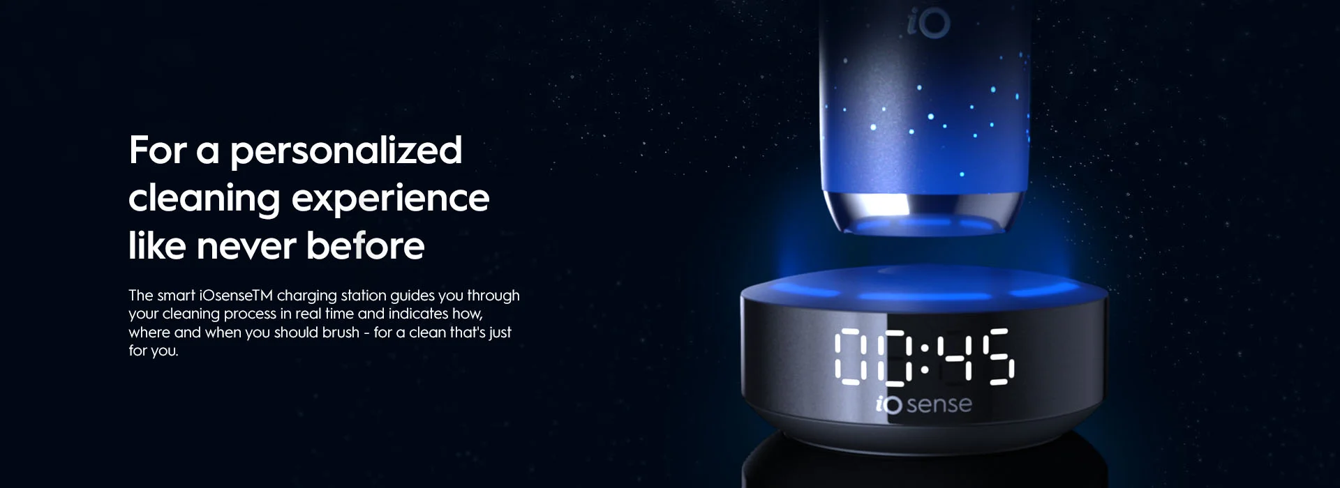 For personalised cleaning experience like never before. The smar iOsenseTM charing station guides you through your cleaning process in real time and indicates how, where and when you should brush - for a clean that's just for you.