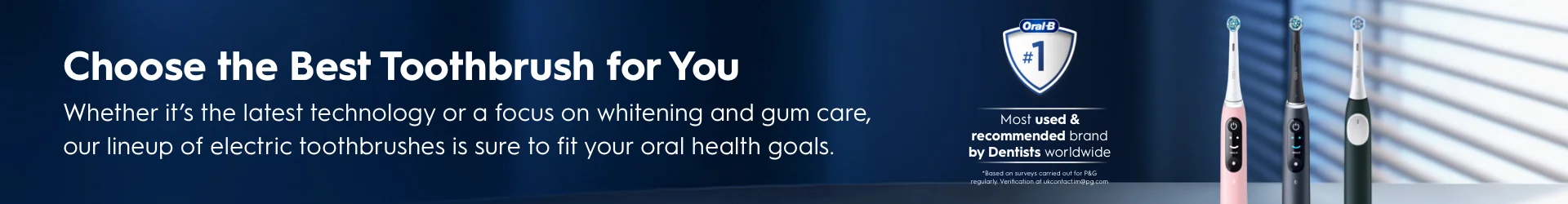 Choose the Best Toothbrush for You. Whether it's the latest technology or a focus on whitening and gum care, our line up of electric toothbrushes is sure to fit your Oral health goals. #1 Most used & Recommended brand by Dentists worldwide