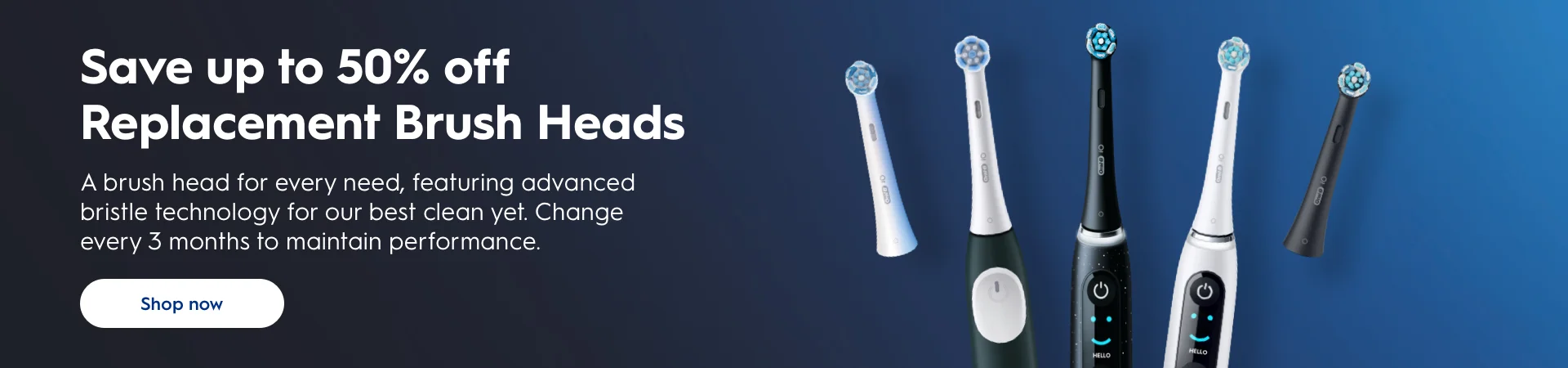 Save up to 50% off Replacement Brush Heads. A brush head for every need, featuring advanced bristle technology for our best clean yet. Change every 3 months to maintain performance. Shop Now