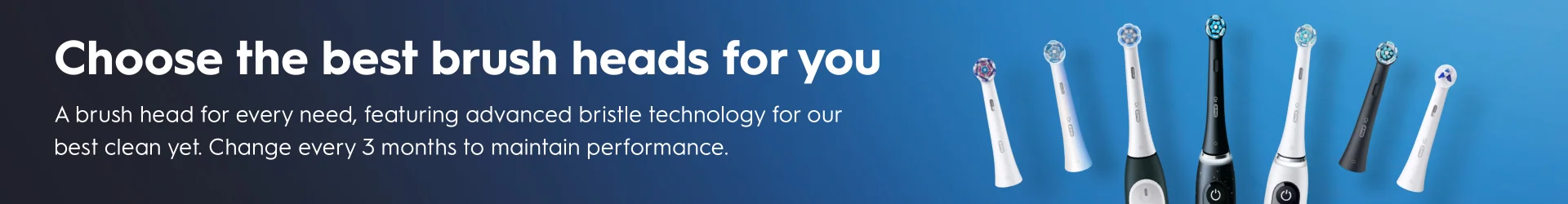 Choose the best heads for you A brush head for every need, featuring advanced bristle technolgy for our best clean yet. Change every 3 months to maintain performance.