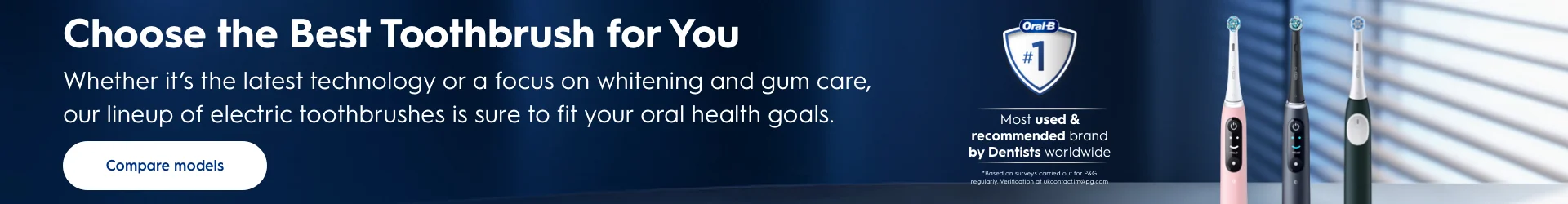 Choose the Best Toothbrush for You: Whether it's the latest technology or a focus on whitening and gum care, our lineup of electric toothbrushes is sure to fit your oral health goals. Most used & recommended brand by Dentists worldwide. *Based on surveys carried out for P&G regularly. Compare models.