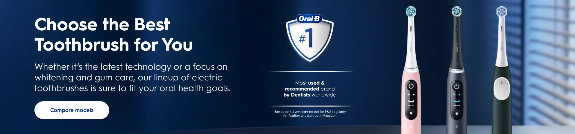Choose the best toothbrush for you. Whether it's the latest technology or a focus on whitening and gum care, our lineup of electric toothbrishes is sure to fit your oral health goals. Compare models. #1 most used and recommended brand by Dentists worldwide. *based on surveys carried out for P&G regularly. Shop Now.