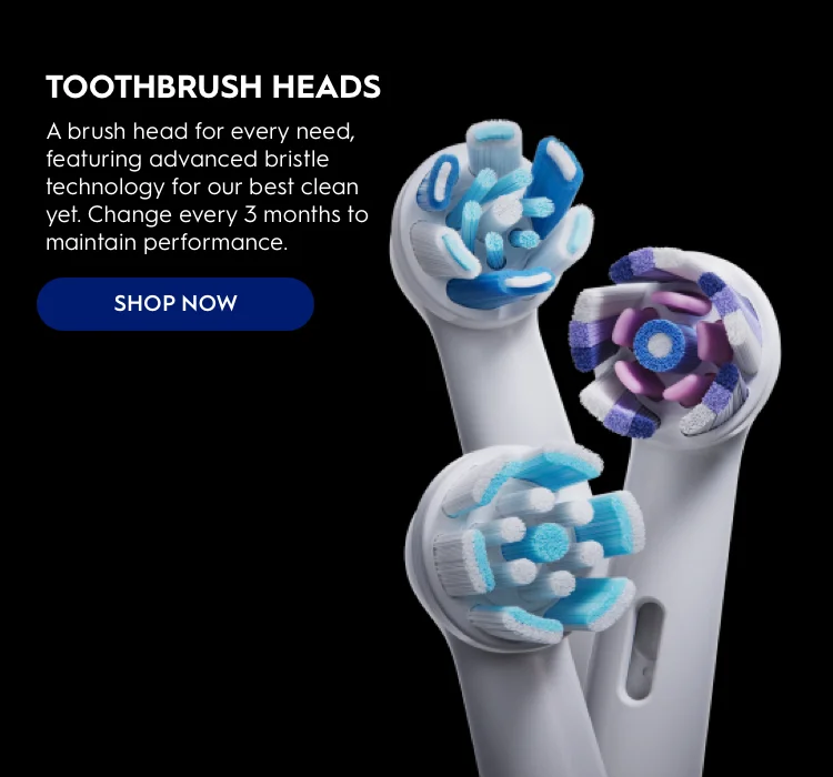 TOOTHBRUSH HEADS. A brush head for every need, featuring advanced bristle technology for our best clean yet. Change every 3 months to maintain performance. Shop Now