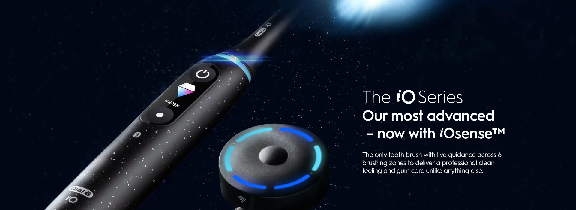 The iO Series Our most advanced - now with iOsense the only tooth brush with live guidance across 6 brushing zones to deliver a professional clean feeling and gum care unlike anything else.